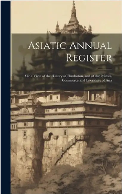 Asiatic Annual Register: Or a View of the History of Hindustan, and of the Politics, Commerce and Literature of Asia by Anonymous