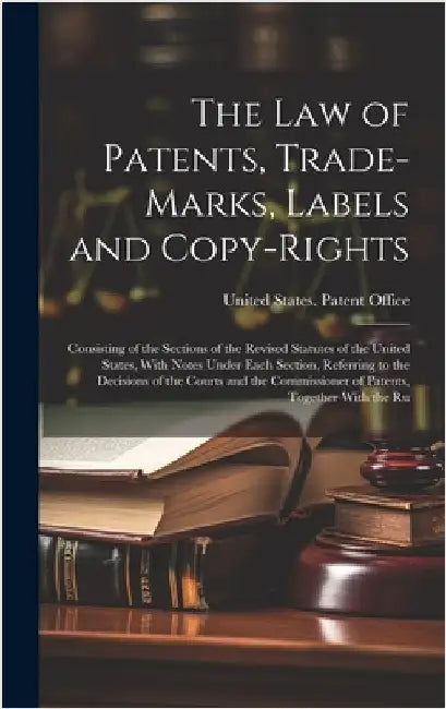 The Law of Patents, Trade-Marks, Labels and Copy-Rights: Consisting of the Sections of the Revised Statutes of the United States, With Notes Under Eac by United States Patent Office