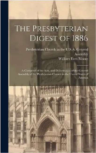 The Presbyterian Digest of 1886: A Compend of the Acts, and Deliverances of the General Assembly of the Presbyterian Church in the United States of Am by Moore, William Eves