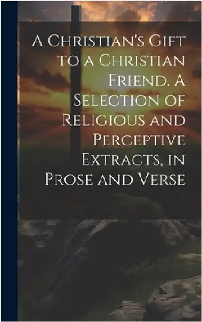 A Christian's Gift to a Christian Friend. A Selection of Religious and Perceptive Extracts, in Prose and Verse by Anonymous