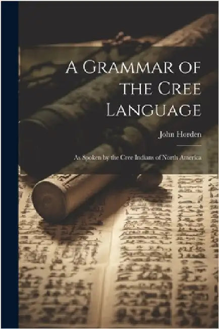 A Grammar of the Cree Language: As Spoken by the Cree Indians of North America by Horden, John