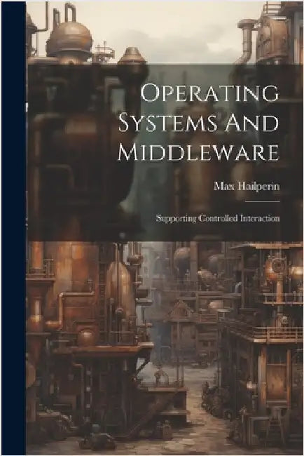 Operating Systems And Middleware: Supporting Controlled Interaction by Hailperin, Max
