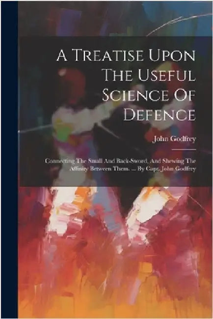 A Treatise Upon The Useful Science Of Defence: Connecting The Small And Back-sword, And Shewing The Affinity Between Them. ... By Capt. John Godfrey by (Capt )., John Godfrey