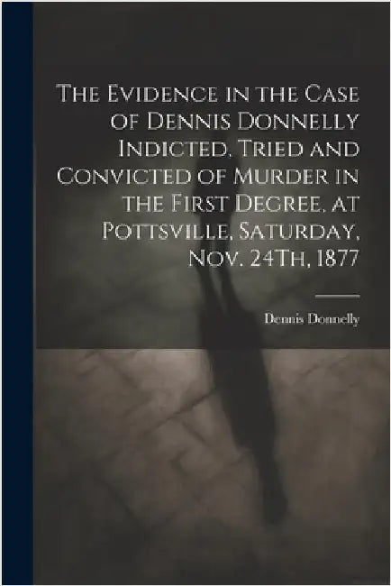 The Evidence in the Case of Dennis Donnelly Indicted, Tried and Convicted of Murder in the First Degree, at Pottsville, Saturday, Nov. 24Th, 1877 by Donnelly, Dennis