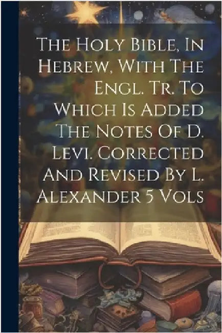 The Holy Bible, In Hebrew, With The Engl. Tr. To Which Is Added The Notes Of D. Levi. Corrected And Revised By L. Alexander 5 Vols by Anonymous