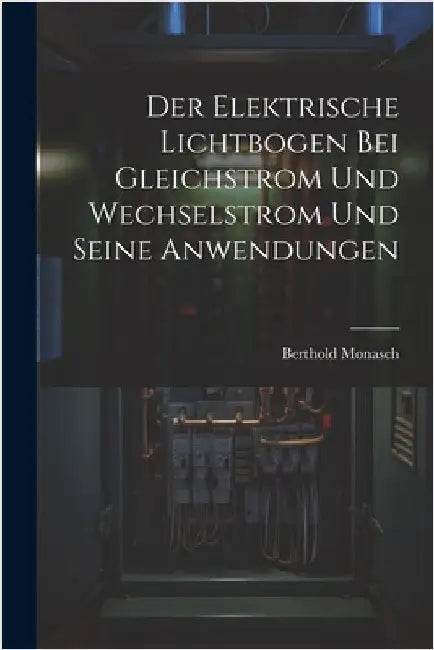 Der Elektrische Lichtbogen Bei Gleichstrom Und Wechselstrom Und Seine Anwendungen by Monasch, Berthold