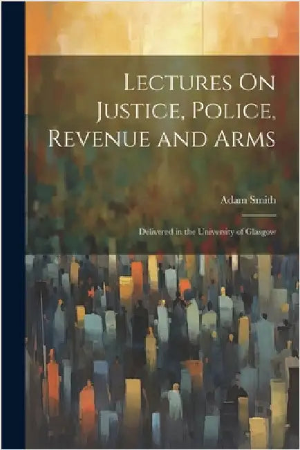 Lectures On Justice, Police, Revenue and Arms: Delivered in the University of Glasgow by Smith, Adam