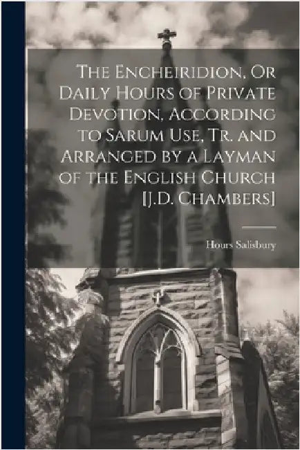 The Encheiridion, Or Daily Hours of Private Devotion, According to Sarum Use, Tr. and Arranged by a Layman of the English Church [J.D. Chambers] by Salisbury, Hours