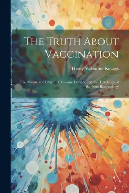 The Truth About Vaccination; the Nature and Origin of Vaccine Lymph, and the Teachings of the new Bacteriology by Henry Valentine Knaggs