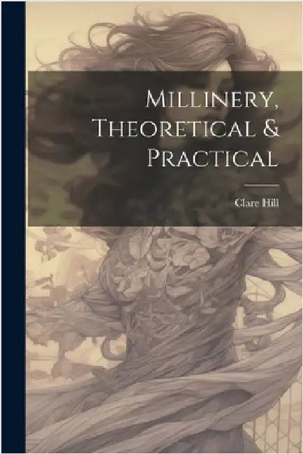 Millinery, Theoretical & Practical by Hill, Clare