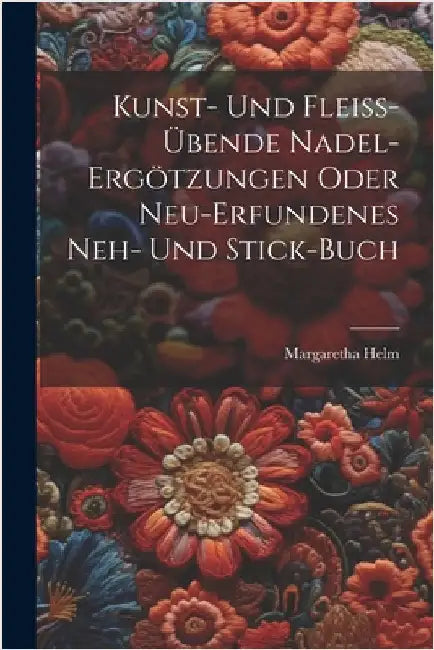 Kunst- Und Fleiß-übende Nadel-ergötzungen Oder Neu-erfundenes Neh- Und Stick-buch by Helm, Margaretha