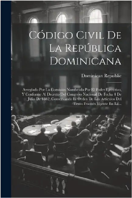Código Civil De La República Dominicana: Arreglado Por La Comisión Nombrada Por El Poder Ejecutivo, Y Conforme Al Decreto Del Congreso Nacional De Fec by Republic, Dominican