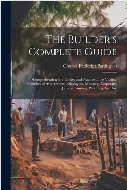 The Builder's Complete Guide: Comprehending the Theory and Practice of the Various Branches of Architecture, Bricklaying, Masonry, Carpentry, Joiner by Partington, Charles Frederick