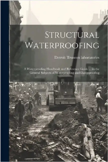 Structural Waterproofing; a Waterproofing Handbook and Reference Guide ... in the General Subjects of Waterproofing and Dampproofing by Truscon Laboratories, Detroit