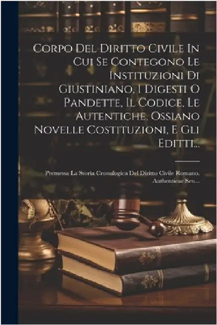 Corpo Del Diritto Civile In Cui Se Contegono Le Instituzioni Di Giustiniano, I Digesti O Pandette, Il Codice, Le Autentiche, Ossiano Novelle Costituzi by Anonymous