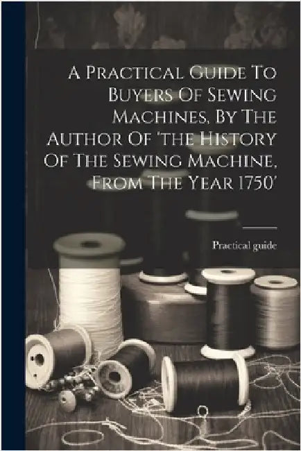 A Practical Guide To Buyers Of Sewing Machines, By The Author Of 'the History Of The Sewing Machine, From The Year 1750' by Guide, Practical