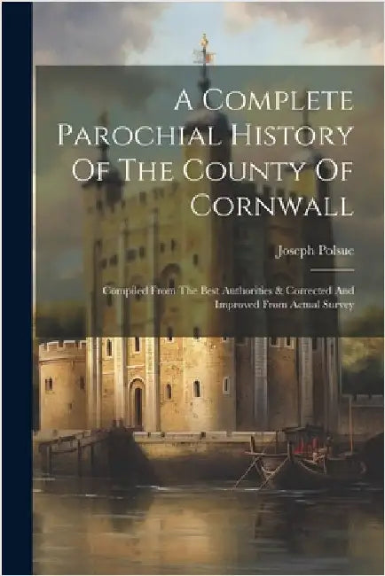 A Complete Parochial History Of The County Of Cornwall: Compiled From The Best Authorities & Corrected And Improved From Actual Survey by Polsue, Joseph