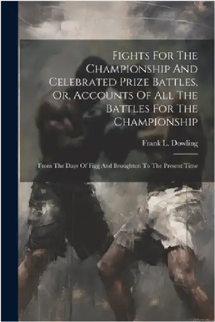 Fights For The Championship And Celebrated Prize Battles, Or, Accounts Of All The Battles For The Championship: From The Days Of Figg And Broughton To by Dowling, Frank L.