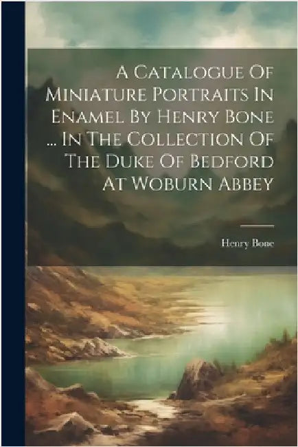 A Catalogue Of Miniature Portraits In Enamel By Henry Bone ... In The Collection Of The Duke Of Bedford At Woburn Abbey by Bone, Henry