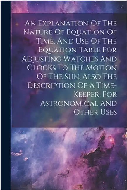 An Explanation Of The Nature Of Equation Of Time, And Use Of The Equation Table For Adjusting Watches And Clocks To The Motion Of The Sun. Also The De by Anonymous