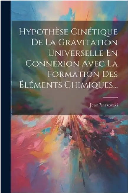 Hypothèse Cinétique De La Gravitation Universelle En Connexion Avec La Formation Des Éléments Chimiques... by Yarkovski, Jean