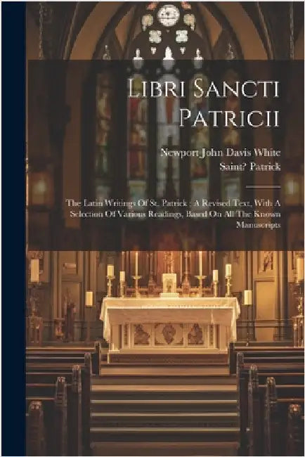 Libri Sancti Patricii: The Latin Writings Of St. Patrick; A Revised Text, With A Selection Of Various Readings, Based On All The Known Manuscripts by 373?-463?, Patrick Saint