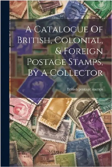 A Catalogue Of British, Colonial, & Foreign Postage Stamps, By A Collector by Stamps, British Postage