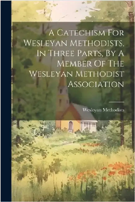 A Catechism For Wesleyan Methodists, In Three Parts, By A Member Of The Wesleyan Methodist Association by Methodists, Wesleyan