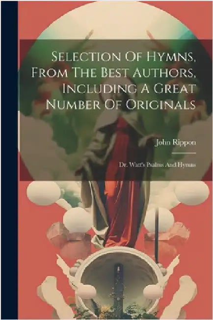 Selection Of Hymns, From The Best Authors, Including A Great Number Of Originals: Dr. Watt's Psalms And Hymns by Rippon, John