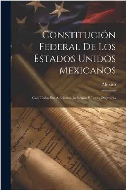 Constitución Federal De Los Estados Unidos Mexicanos: Con Todas Sus Adiciones, Reformas Y Leyes Organicas by Mexico