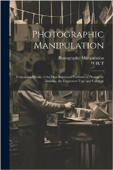 Photographic Manipulation: Containing Details of the Most Improved Processes of Photogenic Drawing, the Daguerreo Type and Calotype by T, W. H.