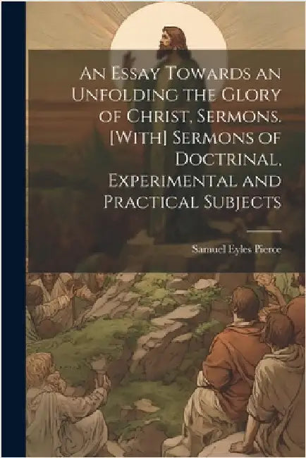An Essay Towards an Unfolding the Glory of Christ, Sermons. [With] Sermons of Doctrinal, Experimental and Practical Subjects by Pierce, Samuel Eyles