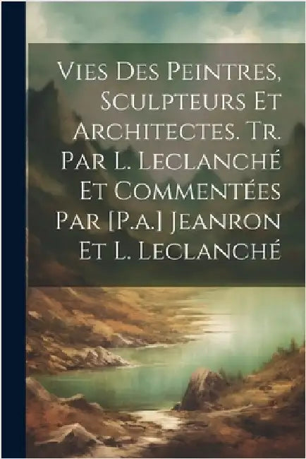 Vies Des Peintres, Sculpteurs Et Architectes. Tr. Par L. Leclanché Et Commentées Par [P.a.] Jeanron Et L. Leclanché by Anonymous