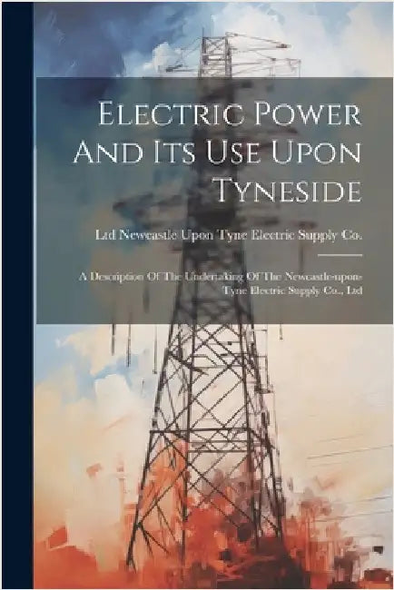 Electric Power And Its Use Upon Tyneside: A Description Of The Undertaking Of The Newcastle-upon-tyne Electric Supply Co., Ltd by Newcastle Upon Tyne Electric Supply C