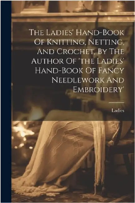 The Ladies' Hand-book Of Knitting, Netting, And Crochet, By The Author Of 'the Ladies' Hand-book Of Fancy Needlework And Embroidery' by Ladies
