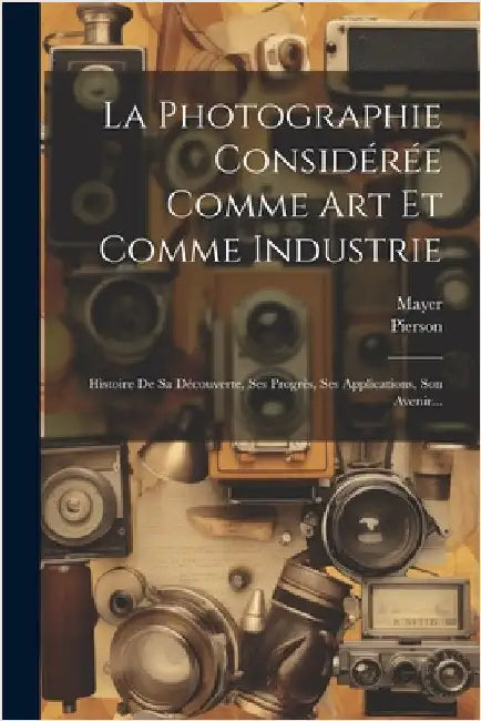 La Photographie Considérée Comme Art Et Comme Industrie: Histoire De Sa Découverte, Ses Progrès, Ses Applications, Son Avenir... by (Photographer )., Mayer