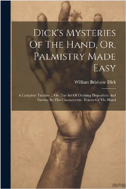 Dick's Mysteries Of The Hand, Or, Palmistry Made Easy: A Complete Treatise ... On The Art Of Divining Disposition And Destiny By The Characteristic To by Dick, William Brisbane