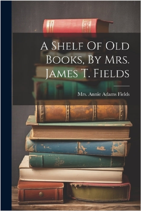 A Shelf Of Old Books, By Mrs. James T. Fields by Mrs Annie Adams Fields