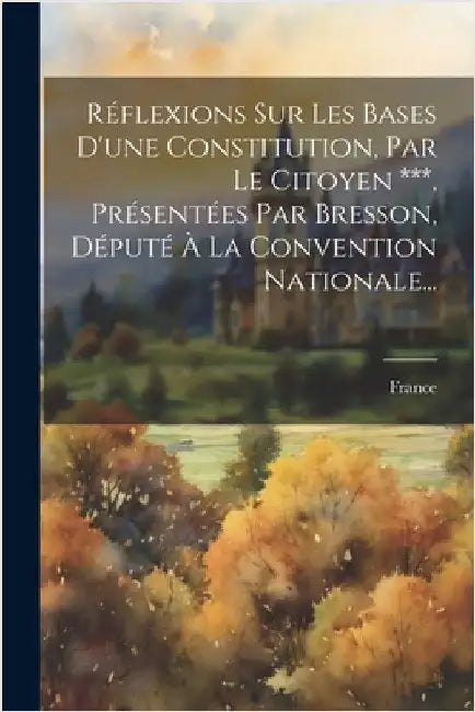 Réflexions Sur Les Bases D'une Constitution, Par Le Citoyen ***, Présentées Par Bresson, Député À La Convention Nationale... by France