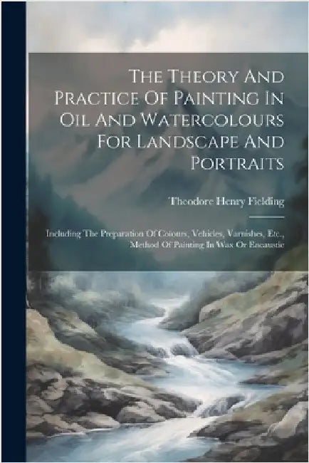 The Theory And Practice Of Painting In Oil And Watercolours For Landscape And Portraits: Including The Preparation Of Colours, Vehicles, Varnishes, Et by Fielding, Theodore Henry