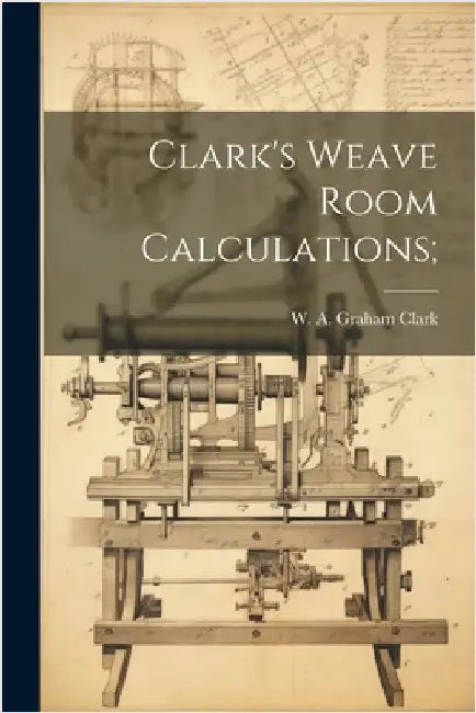 Clark's Weave Room Calculations; by Clark, W. A. Graham (William Alexande