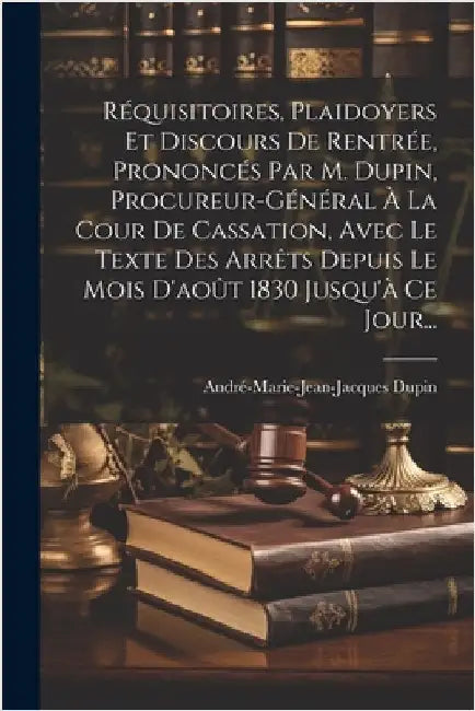 Réquisitoires, Plaidoyers Et Discours De Rentrée, Prononcés Par M. Dupin, Procureur-général À La Cour De Cassation, Avec Le Texte Des Arrêts Depuis Le by Dupin, André-Marie-Jean-Jacques