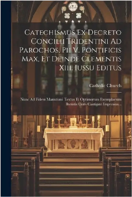 Catechismus Ex Decreto Concilii Tridentini Ad Parochos, Pii V. Pontificis Max, Et Deinde Clementis Xiii. Iussu Editus: Nunc Ad Fidem Manutiani Textus by Church, Catholic