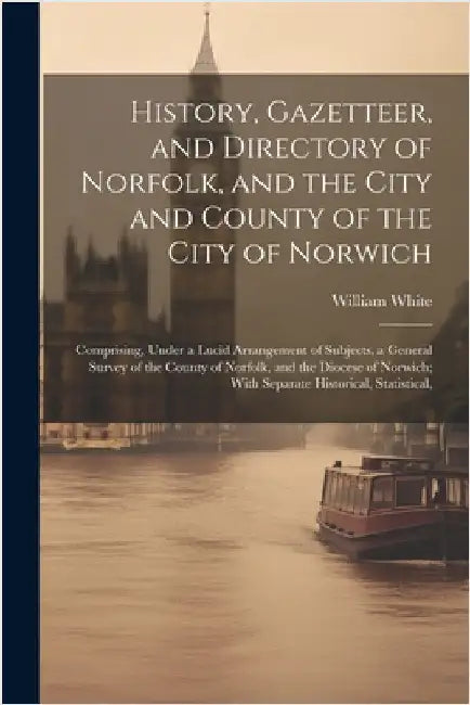 History, Gazetteer, and Directory of Norfolk, and the City and County of the City of Norwich: Comprising, Under a Lucid Arrangement of Subjects, a Gen by White, William