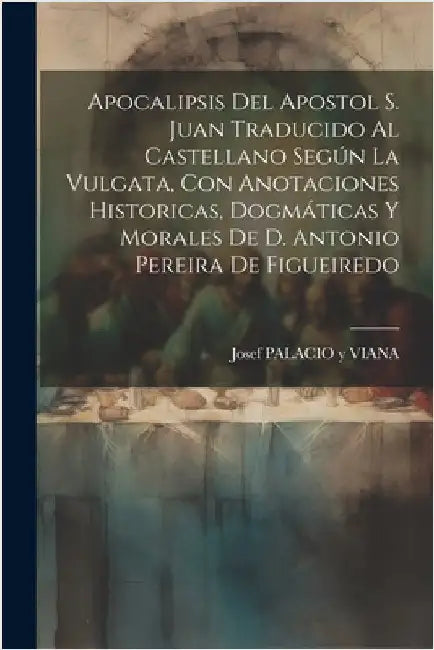 Apocalipsis Del Apostol S. Juan Traducido Al Castellano Según La Vulgata, Con Anotaciones Historicas, Dogmáticas Y Morales De D. Antonio Pereira De Fi by Josef Palacio Y Viana
