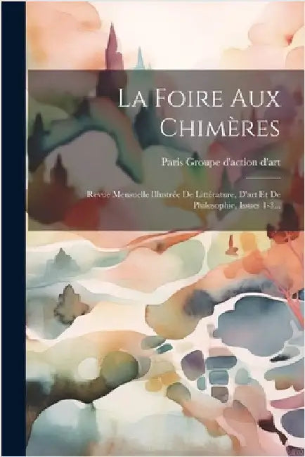 La Foire Aux Chimères: Revue Mensuelle Illustrée De Littérature, D'art Et De Philosophie, Issues 1-3... by Groupe D'Action D'Art, Paris