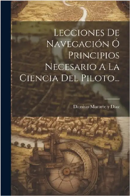 Lecciones De Navegación Ó Principios Necesario A La Ciencia Del Piloto... by Dionisio Macarte Y Díaz