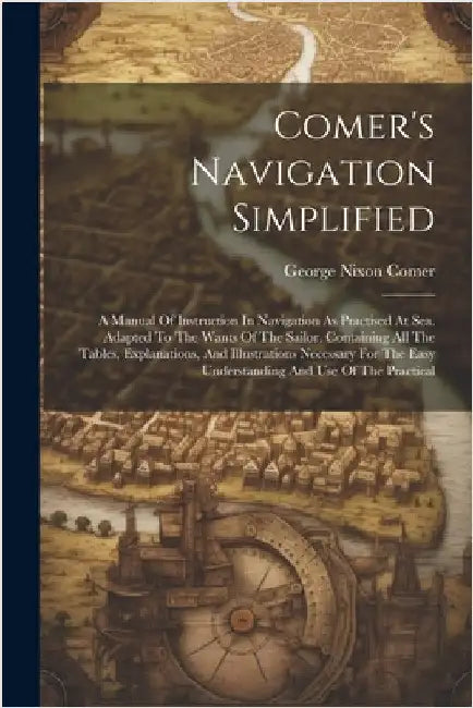 Comer's Navigation Simplified: A Manual Of Instruction In Navigation As Practised At Sea. Adapted To The Wants Of The Sailor. Containing All The Tabl by Comer, George Nixon