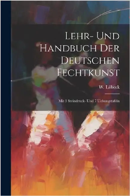 Lehr- Und Handbuch Der Deutschen Fechtkunst: Mit 3 Steindruck- Und 7 Uebungstafeln by Lübeck, W.