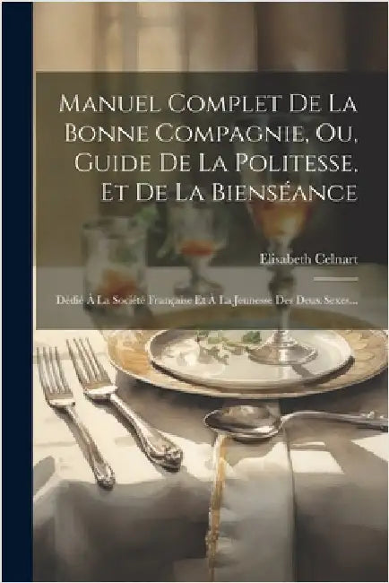 Manuel Complet De La Bonne Compagnie, Ou, Guide De La Politesse, Et De La Bienséance: Dédié À La Société Française Et À La Jeunesse Des Deux Sexes... by Celnart, Elisabeth